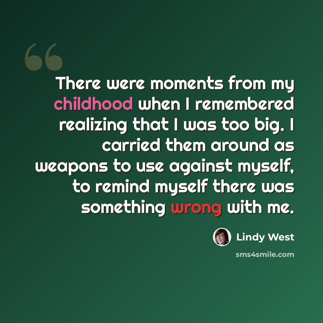 “There were moments from my childhood when I remembered realizing that I was too big. I carried them around as weapons to use against myself, to remind myself there was something wrong with me.” quote by Lindy West