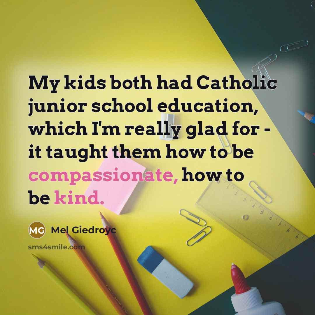 “My kids both had Catholic junior school education, which I'm really glad for - it taught them how to be compassionate, how to be kind.” quote by Mel Giedroyc