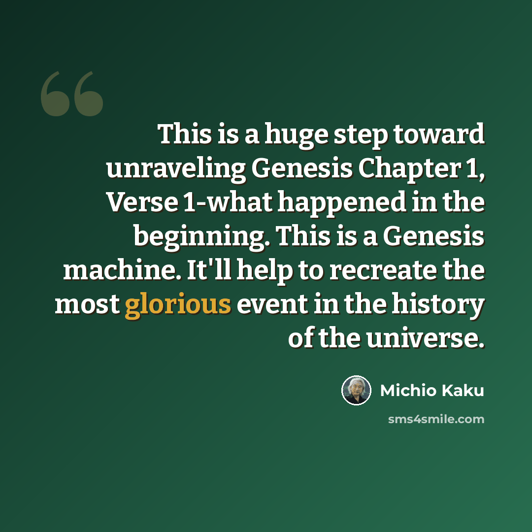 “This is a huge step toward unraveling Genesis Chapter 1, Verse 1-what happened in the beginning. This is a Genesis machine. It'll help to recreate the most glorious event in the history of the universe.” quote by Michio Kaku