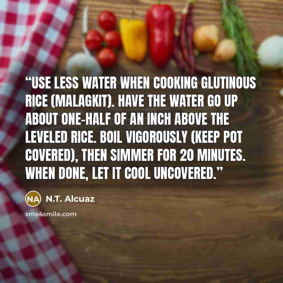 “Use less water when cooking glutinous rice (malagkit). Have the water go up about one-half of an inch above the leveled rice. Boil vigorously (keep pot covered), then simmer for 20 minutes. When done, let it cool uncovered.” quote by N.T. Alcuaz