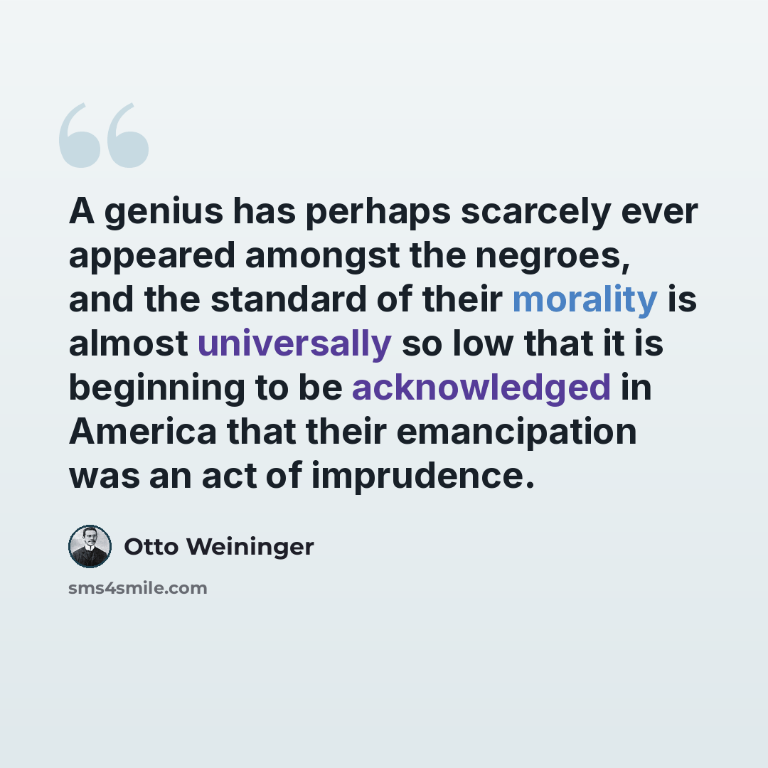 “A genius has perhaps scarcely ever appeared amongst the negroes, and the standard of their morality is almost universally so low that it is beginning to be acknowledged in America that their emancipation was an act of imprudence.” quote by Otto Weininger