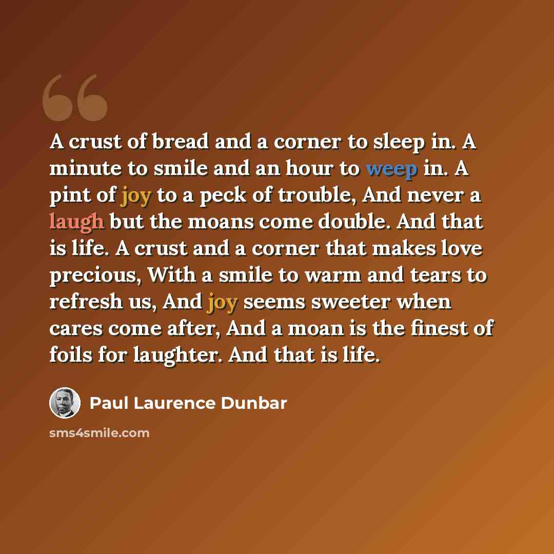 “A crust of bread and a corner to sleep in. A minute to smile and an hour to weep in. A pint of joy to a peck of trouble, And never a laugh but the moans come double. And that is life. A crust and a corner that makes love precious, With a smile to warm and tears to refresh us, And joy seems sweeter…” quote by Paul Laurence Dunbar