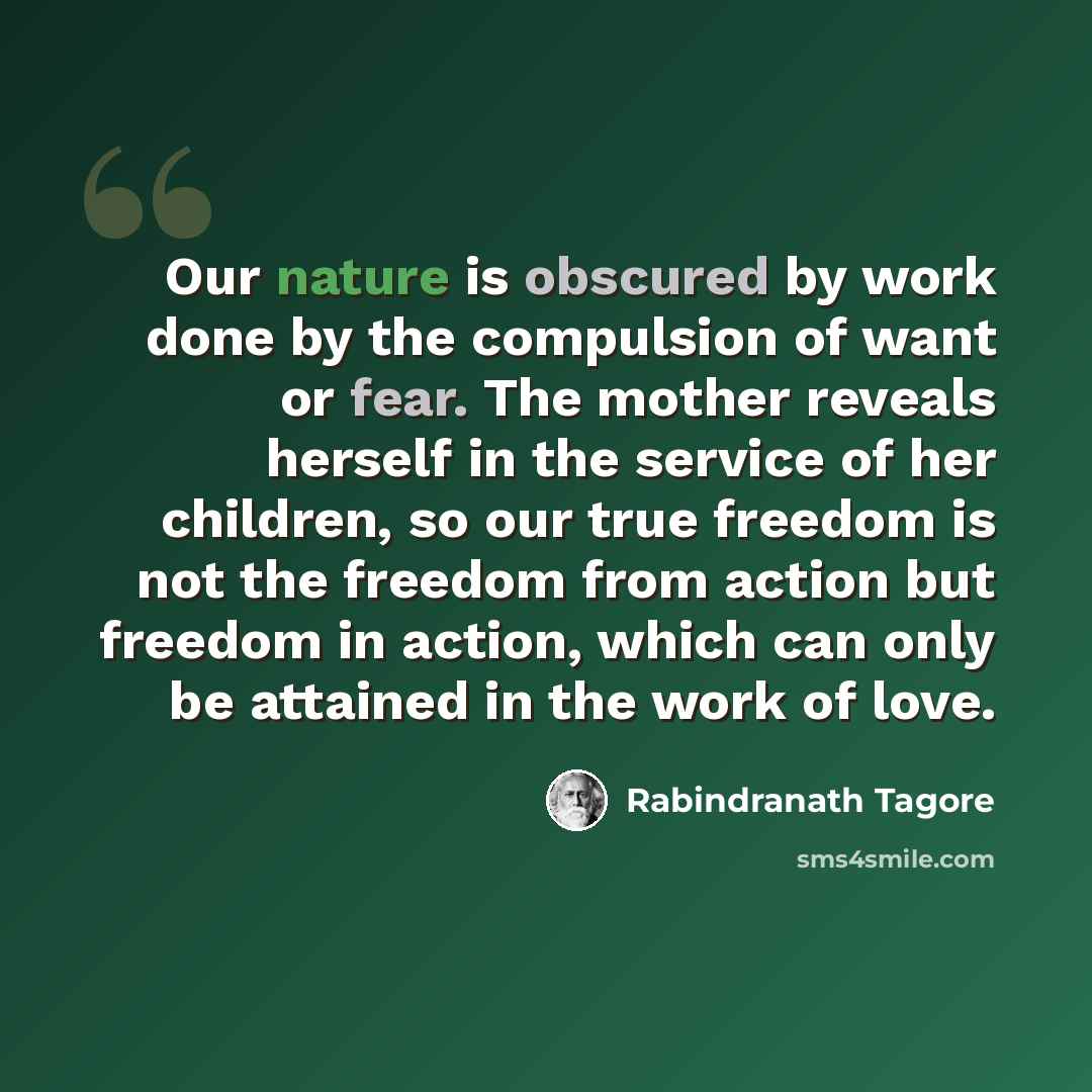 “Our nature is obscured by work done by the compulsion of want or fear. The mother reveals herself in the service of her children, so our true freedom is not the freedom from action but freedom in action, which can only be attained in the work of love.” quote by Rabindranath Tagore