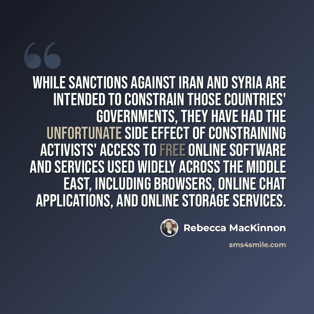 “While sanctions against Iran and Syria are intended to constrain those countries' governments, they have had the unfortunate side effect of constraining activists' access to free online software and services used widely across the Middle East, including browsers, online chat applications, and…” quote by Rebecca MacKinnon