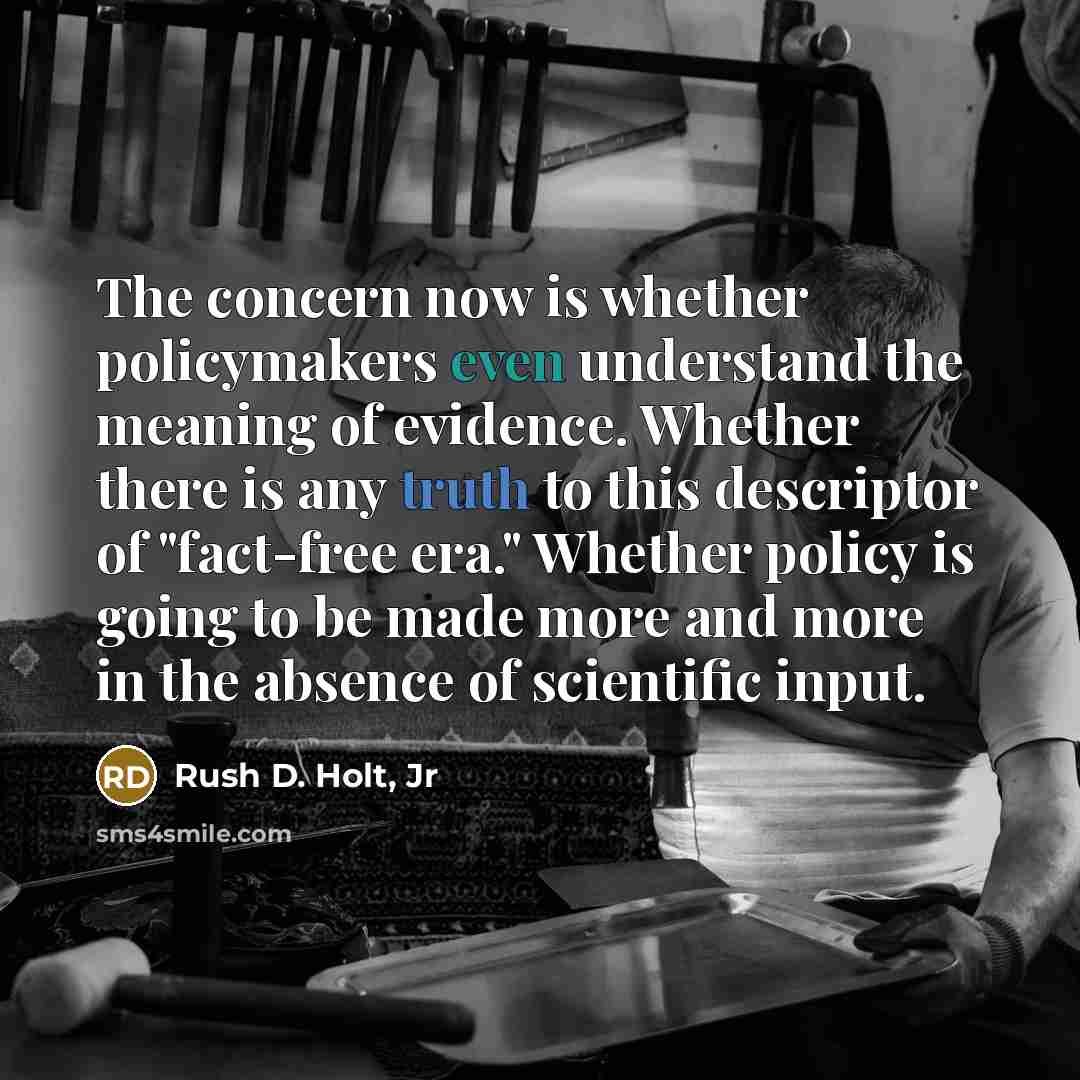 “The concern now is whether policymakers even understand the meaning of evidence. Whether there is any truth to this descriptor of "fact-free era." Whether policy is going to be made more and more in the absence of scientific input.” quote by Rush D. Holt, Jr