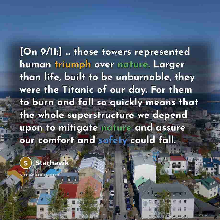 “[On 9/11:] ... those towers represented human triumph over nature. Larger than life, built to be unburnable, they were the Titanic of our day. For them to burn and fall so quickly means that the whole superstructure we depend upon to mitigate nature and assure our comfort and safety could fall.” quote by Starhawk