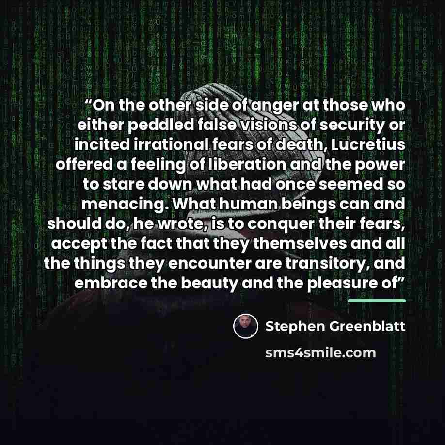 “On the other side of anger at those who either peddled false visions of security or incited irrational fears of death, Lucretius offered a feeling of liberation and the power to stare down what had once seemed so menacing. What human beings can and should do, he wrote, is to conquer their fears…” quote by Stephen Greenblatt