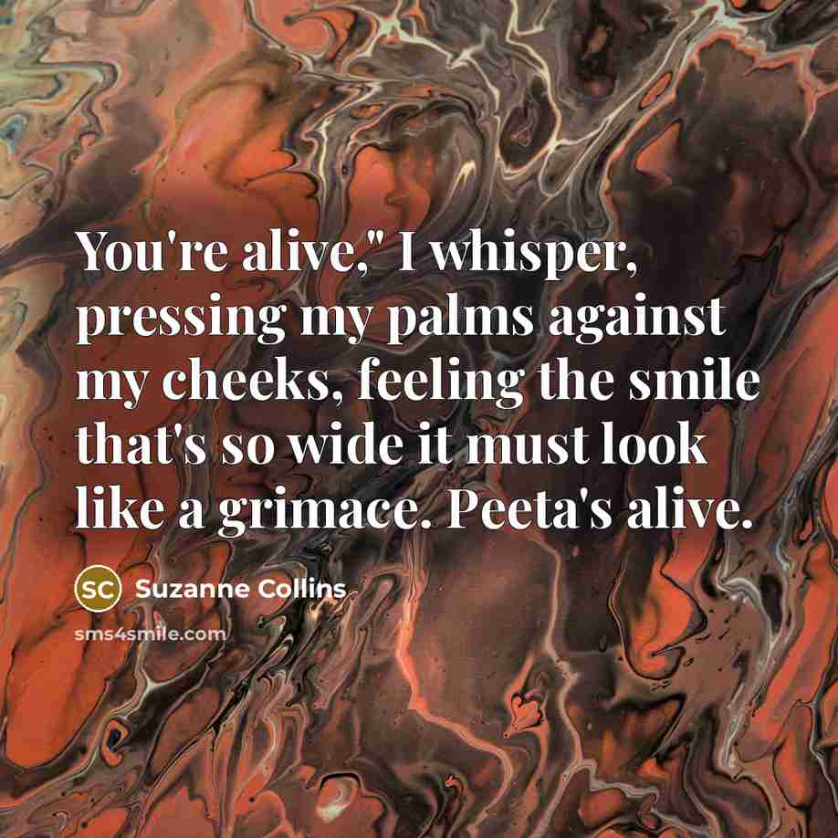 “You're alive," I whisper, pressing my palms against my cheeks, feeling the smile that's so wide it must look like a grimace. Peeta's alive.” quote by Suzanne Collins