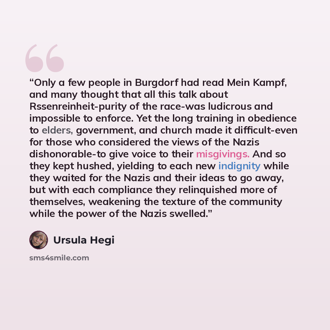 “Only a few people in Burgdorf had read Mein Kampf, and many thought that all this talk about Rssenreinheit-purity of the race-was ludicrous and impossible to enforce. Yet the long training in obedience to elders, government, and church made it difficult-even for those who considered the views of…” quote by Ursula Hegi