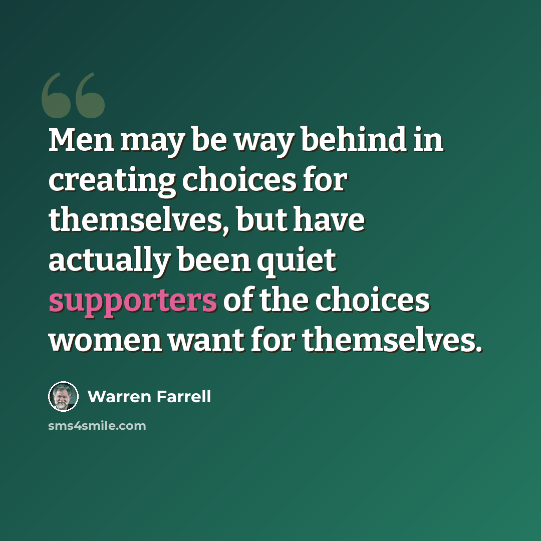 “Men may be way behind in creating choices for themselves, but have actually been quiet supporters of the choices women want for themselves.” quote by Warren Farrell