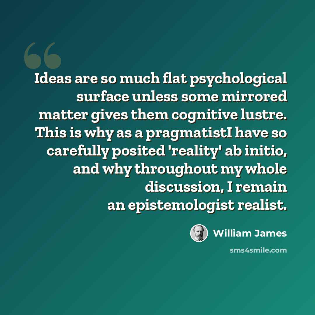 “Ideas are so much flat psychological surface unless some mirrored matter gives them cognitive lustre. This is why as a pragmatistI have so carefully posited 'reality' ab initio, and why throughout my whole discussion, I remain an epistemologist realist.” quote by William James