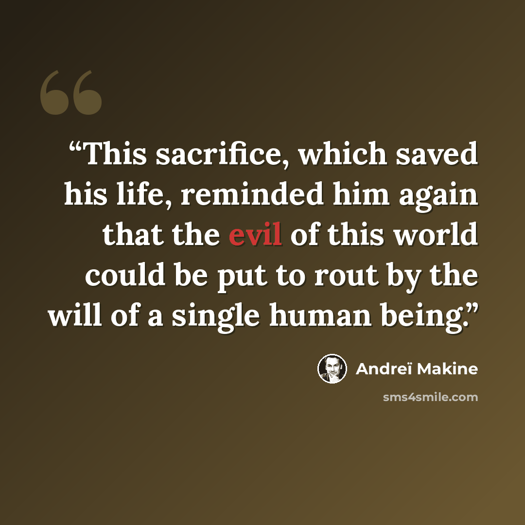 “This sacrifice, which saved his life, reminded him again that the evil of this world could be put to rout by the will of a single human being.” quote by Andreï Makine