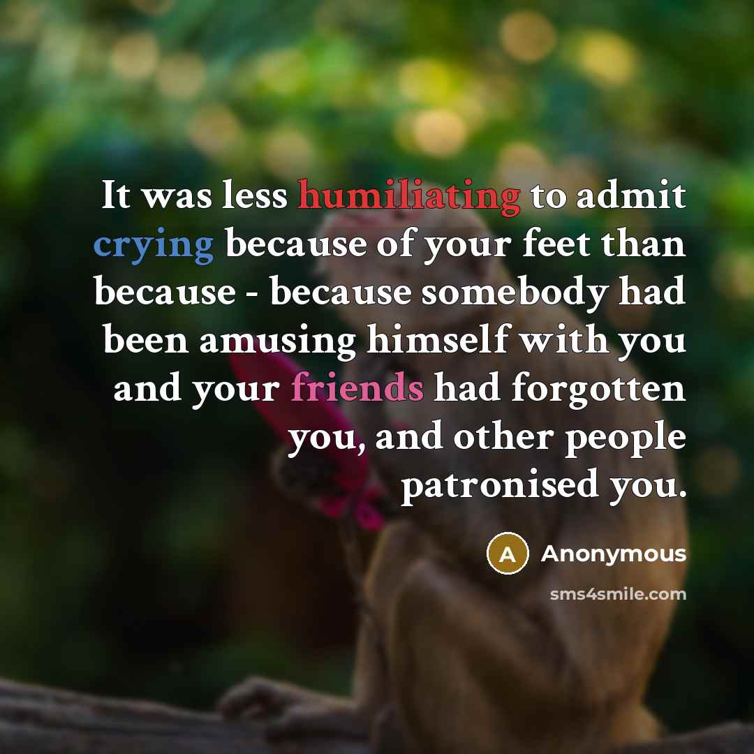 “It was less humiliating to admit crying because of your feet than because - because somebody had been amusing himself with you and your friends had forgotten you, and other people patronised you.” quote by Anonymous