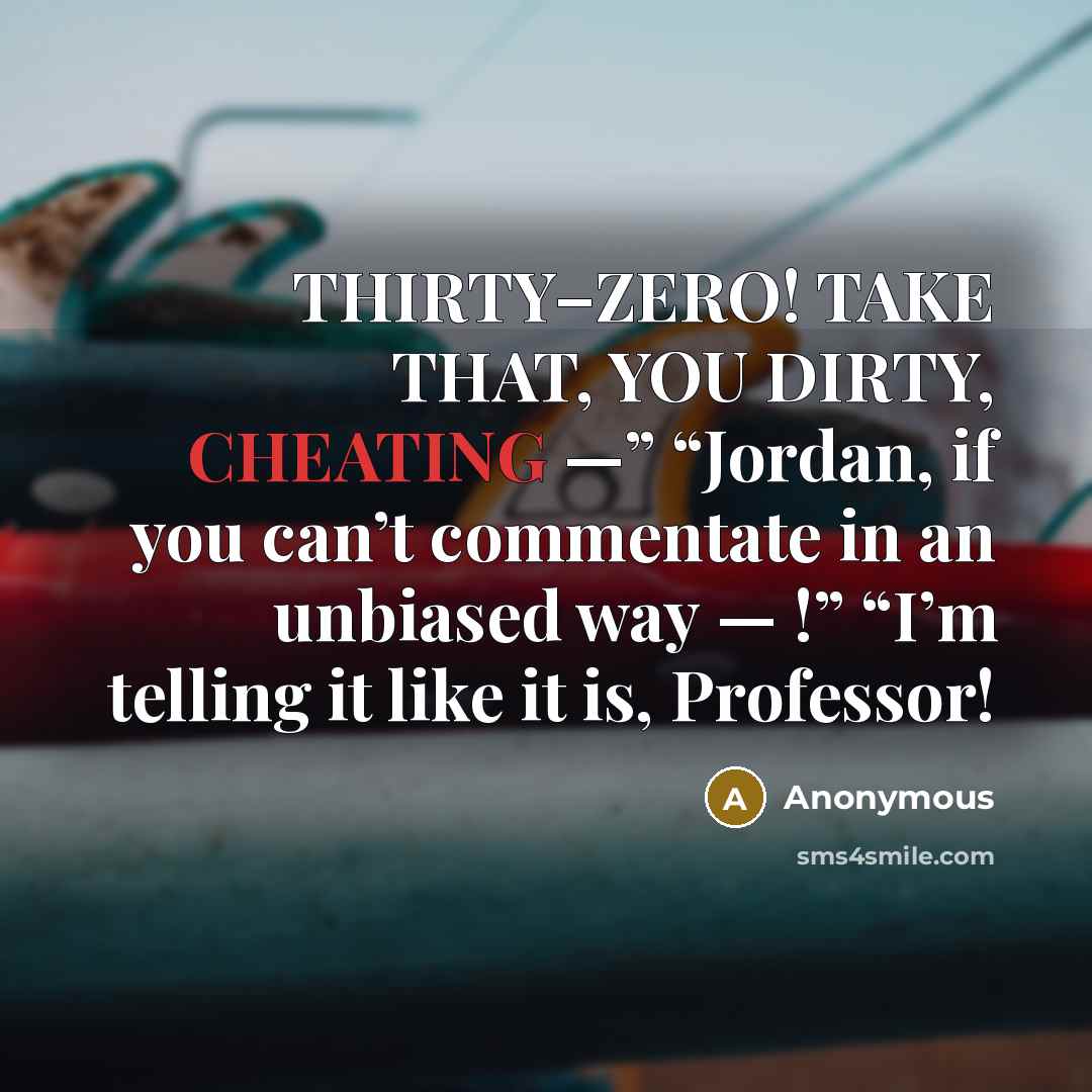 “THIRTY–ZERO! TAKE THAT, YOU DIRTY, CHEATING —” “Jordan, if you can’t commentate in an unbiased way — !” “I’m telling it like it is, Professor!” quote by Anonymous