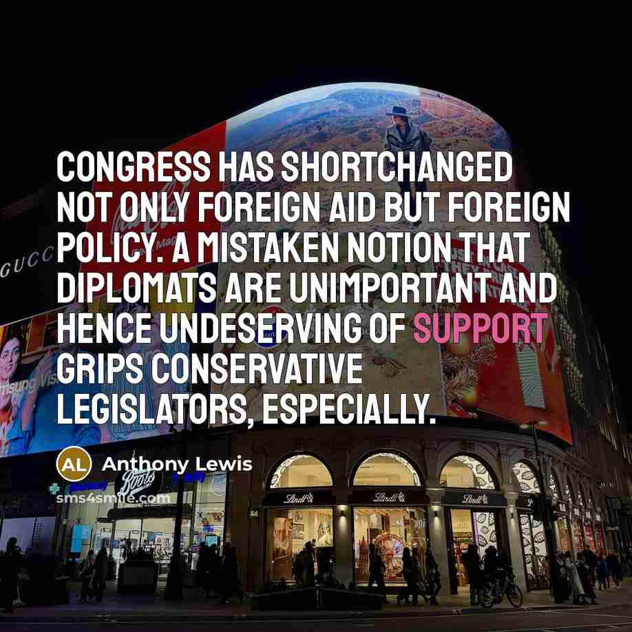 “Congress has shortchanged not only foreign aid but foreign policy. A mistaken notion that diplomats are unimportant and hence undeserving of support grips conservative legislators, especially.” quote by Anthony Lewis