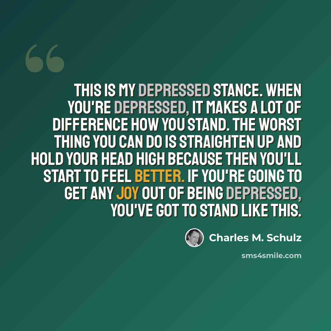 “This is my depressed stance. When you're depressed, it makes a lot of difference how you stand. The worst thing you can do is straighten up and hold your head high because then you'll start to feel better. If you're going to get any joy out of being depressed, you've got to stand like this.” quote by Charles M. Schulz