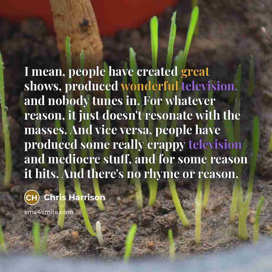 “I mean, people have created great shows, produced wonderful television, and nobody tunes in. For whatever reason, it just doesn't resonate with the masses. And vice versa, people have produced some really crappy television and mediocre stuff, and for some reason it hits. And there's no rhyme or…” quote by Chris Harrison