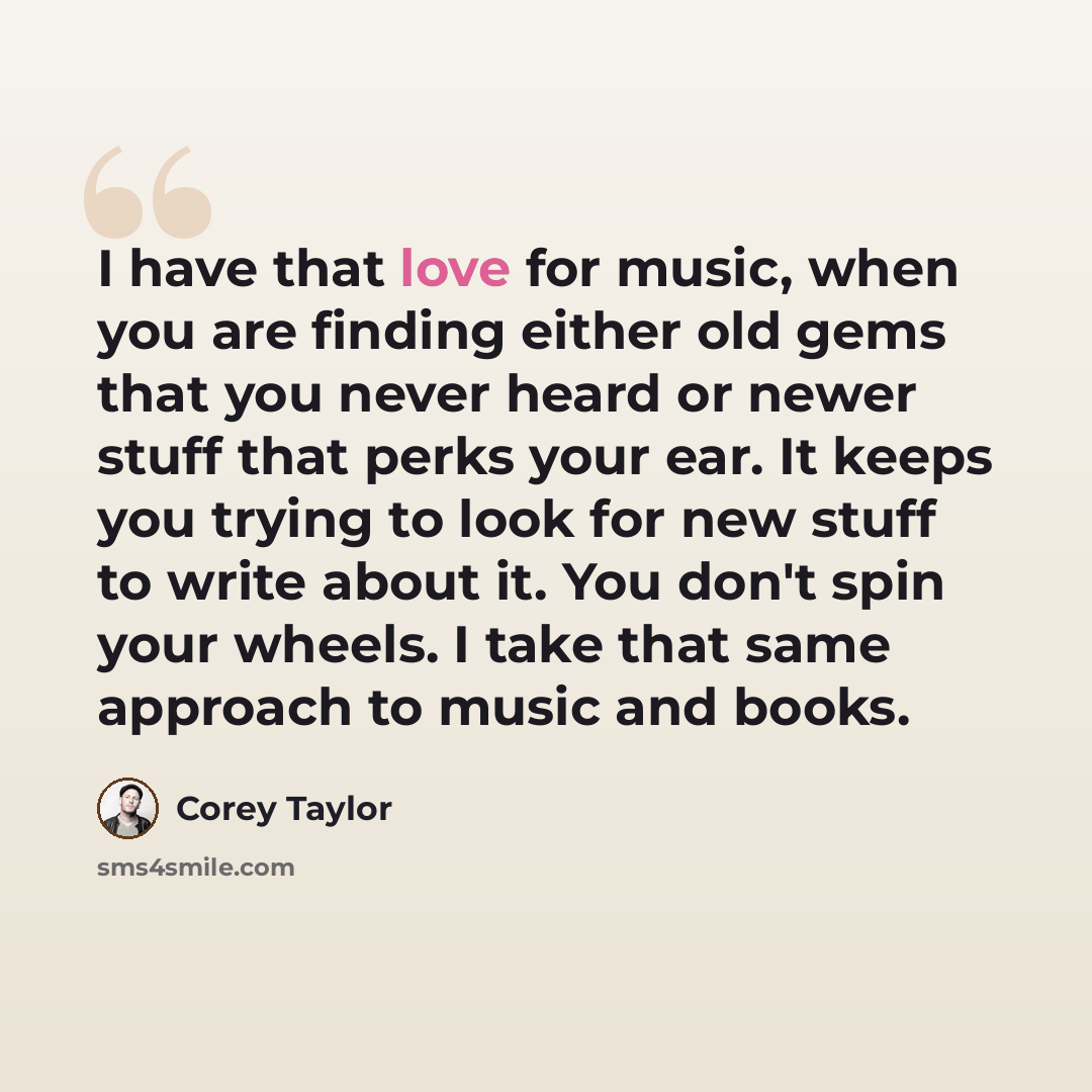 “I have that love for music, when you are finding either old gems that you never heard or newer stuff that perks your ear. It keeps you trying to look for new stuff to write about it. You don't spin your wheels. I take that same approach to music and books.” quote by Corey Taylor