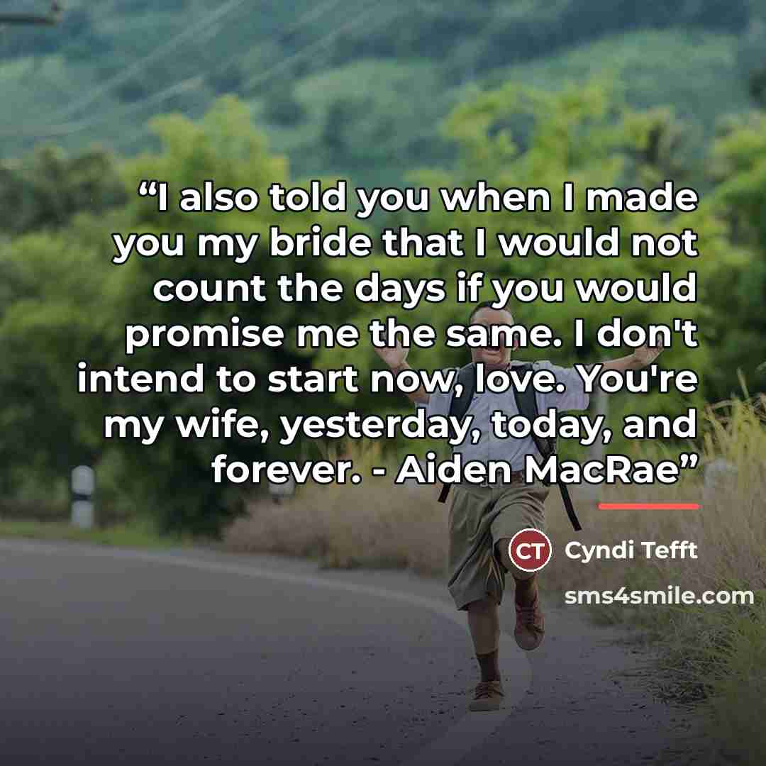“I also told you when I made you my bride that I would not count the days if you would promise me the same. I don't intend to start now, love. You're my wife, yesterday, today, and forever. - Aiden MacRae” quote by Cyndi Tefft