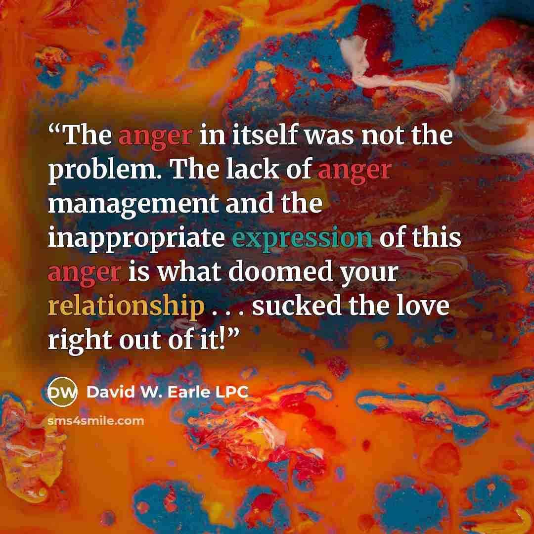 “The anger in itself was not the problem. The lack of anger management and the inappropriate expression of this anger is what doomed your relationship . . . sucked the love right out of it!” quote by David W. Earle LPC