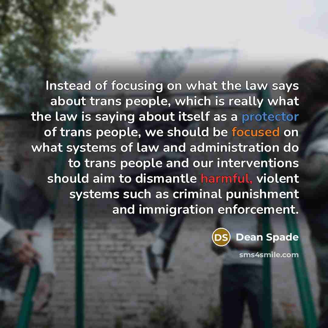 “Instead of focusing on what the law says about trans people, which is really what the law is saying about itself as a protector of trans people, we should be focused on what systems of law and administration do to trans people and our interventions should aim to dismantle harmful, violent systems…” quote by Dean Spade