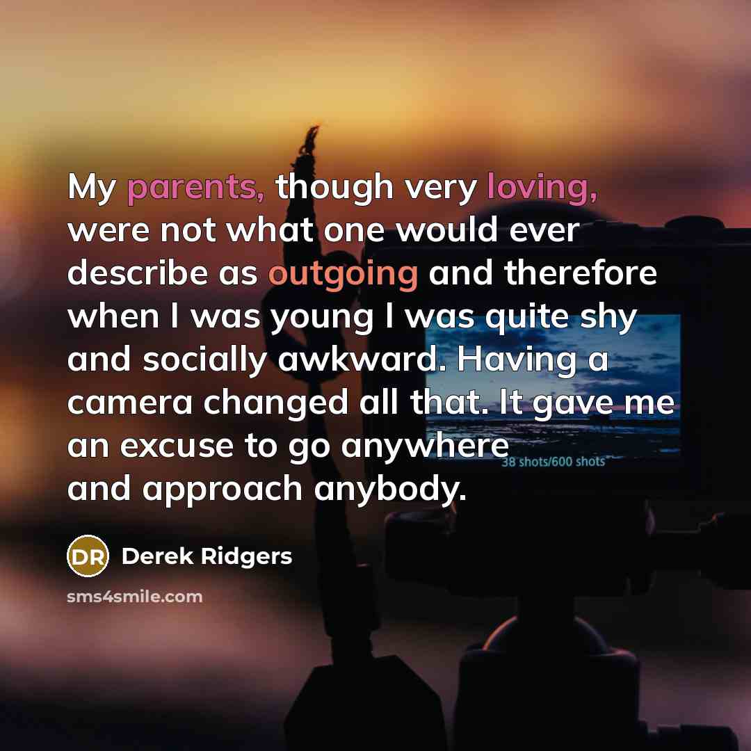 “My parents, though very loving, were not what one would ever describe as outgoing and therefore when I was young I was quite shy and socially awkward. Having a camera changed all that. It gave me an excuse to go anywhere and approach anybody.” quote by Derek Ridgers