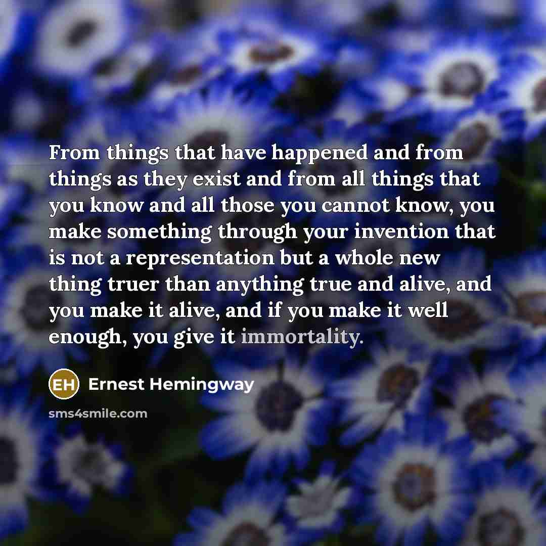 “From things that have happened and from things as they exist and from all things that you know and all those you cannot know, you make something through your invention that is not a representation but a whole new thing truer than anything true and alive, and you make it alive, and if you make it…” quote by Ernest Hemingway