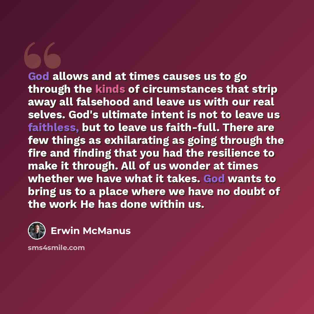 “God allows and at times causes us to go through the kinds of circumstances that strip away all falsehood and leave us with our real selves. God's ultimate intent is not to leave us faithless, but to leave us faith-full. There are few things as exhilarating as going through the fire and finding…” quote by Erwin McManus