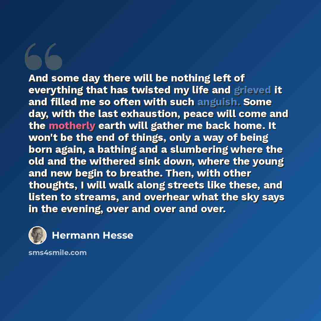 “And some day there will be nothing left of everything that has twisted my life and grieved it and filled me so often with such anguish. Some day, with the last exhaustion, peace will come and the motherly earth will gather me back home. It won't be the end of things, only a way of being born…” quote by Hermann Hesse
