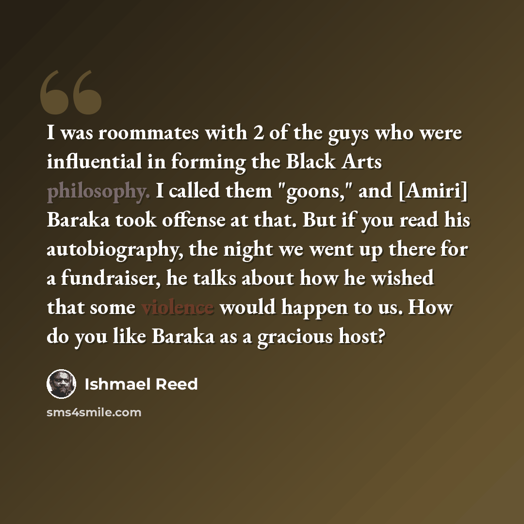 “I was roommates with 2 of the guys who were influential in forming the Black Arts philosophy. I called them "goons," and [Amiri] Baraka took offense at that. But if you read his autobiography, the night we went up there for a fundraiser, he talks about how he wished that some violence would happen…” quote by Ishmael Reed