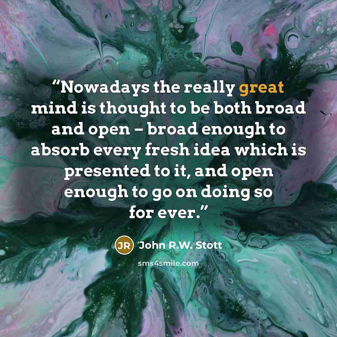 “Nowadays the really great mind is thought to be both broad and open – broad enough to absorb every fresh idea which is presented to it, and open enough to go on doing so for ever.” quote by John R.W. Stott