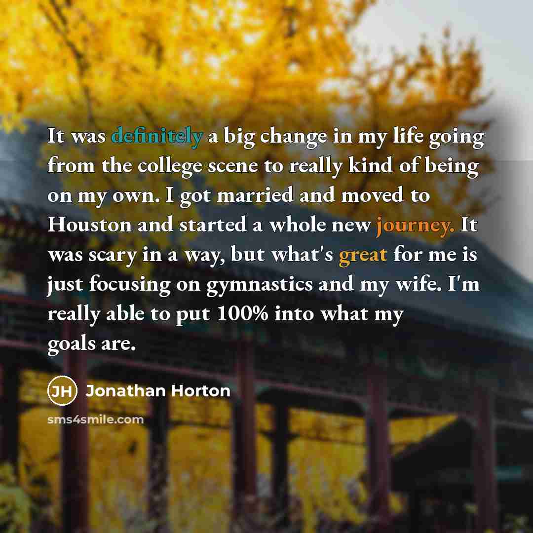 “It was definitely a big change in my life going from the college scene to really kind of being on my own. I got married and moved to Houston and started a whole new journey. It was scary in a way, but what's great for me is just focusing on gymnastics and my wife. I'm really able to put 100% into…” quote by Jonathan Horton