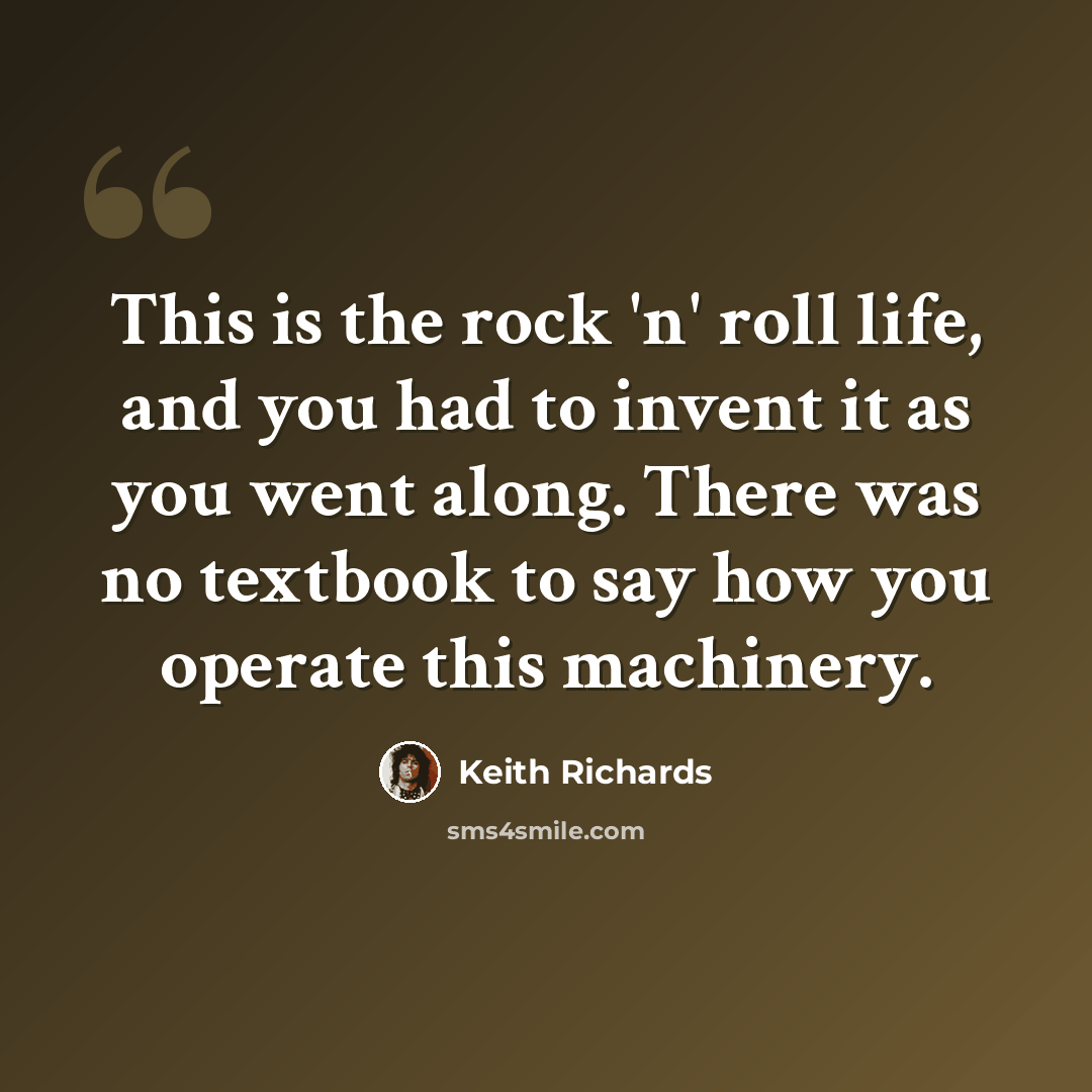 “This is the rock 'n' roll life, and you had to invent it as you went along. There was no textbook to say how you operate this machinery.” quote by Keith Richards