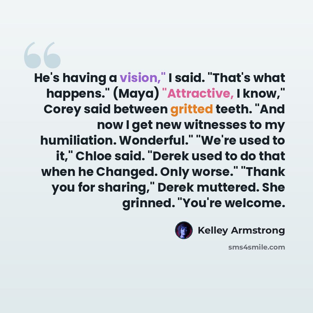 “He's having a vision," I said. "That's what happens." (Maya) "Attractive, I know," Corey said between gritted teeth. "And now I get new witnesses to my humiliation. Wonderful." "We're used to it," Chloe said. "Derek used to do that when he Changed. Only worse." "Thank you for sharing," Derek…” quote by Kelley Armstrong