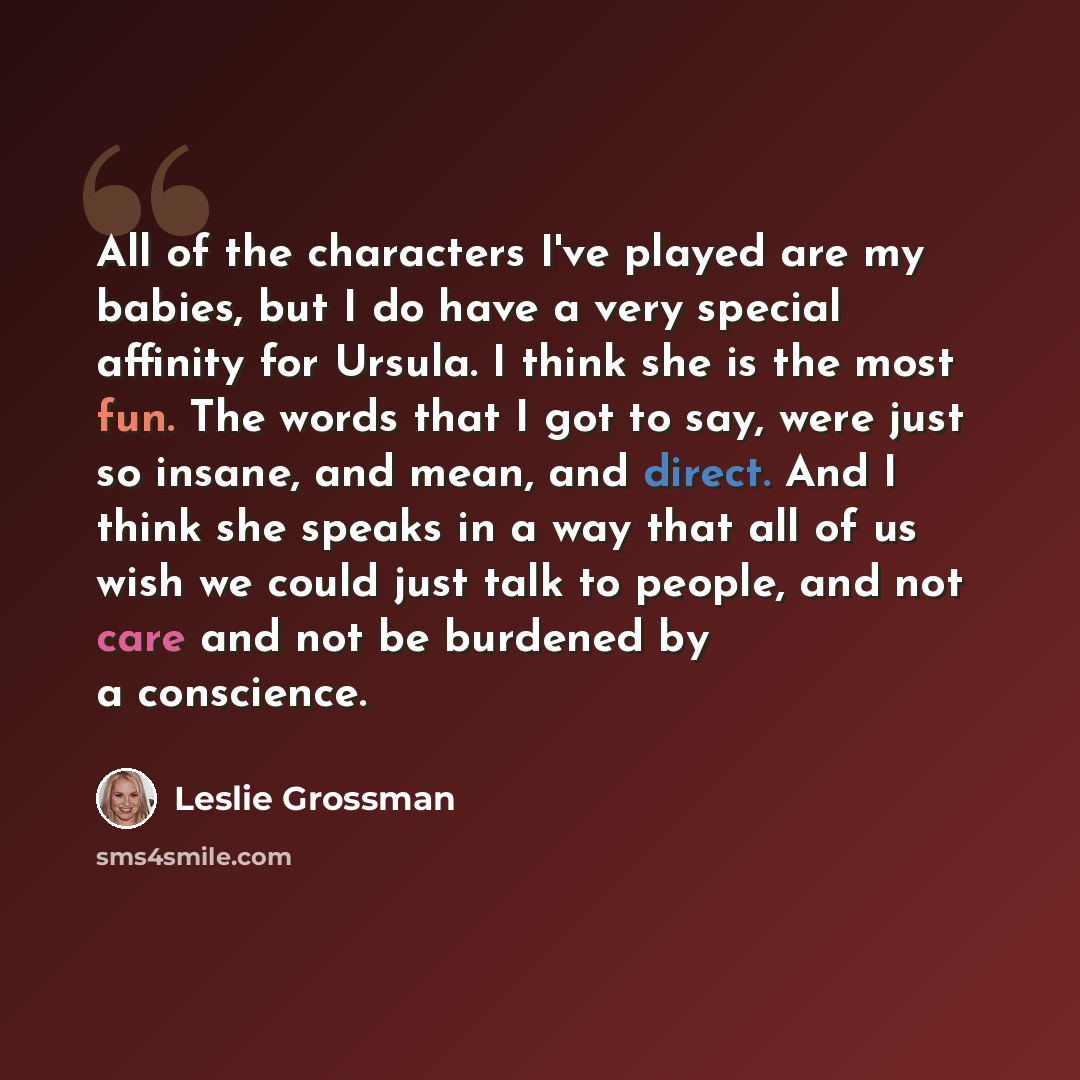 “All of the characters I've played are my babies, but I do have a very special affinity for Ursula. I think she is the most fun. The words that I got to say, were just so insane, and mean, and direct. And I think she speaks in a way that all of us wish we could just talk to people, and not care and…” quote by Leslie Grossman