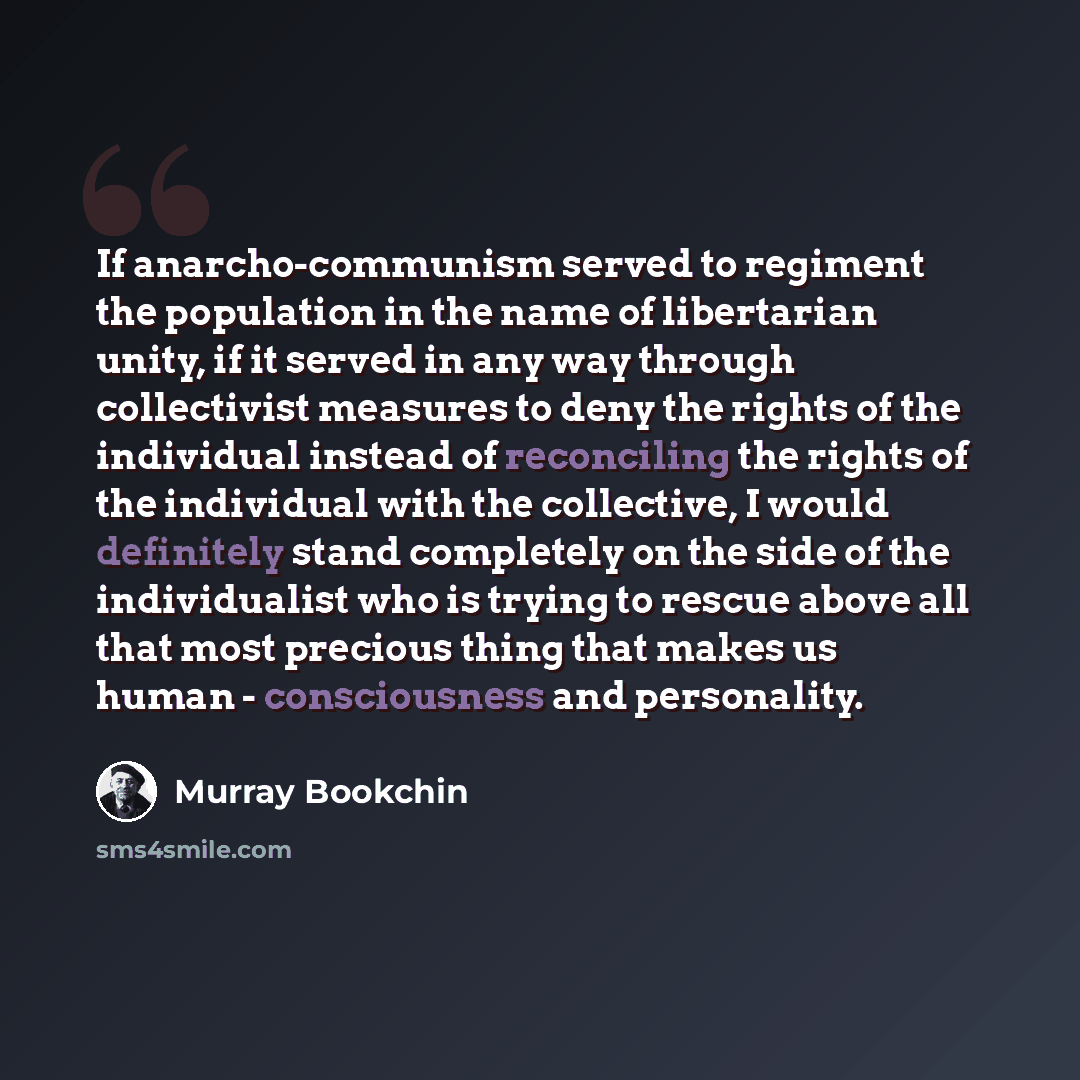 “If anarcho-communism served to regiment the population in the name of libertarian unity, if it served in any way through collectivist measures to deny the rights of the individual instead of reconciling the rights of the individual with the collective, I would definitely stand completely on the…” quote by Murray Bookchin