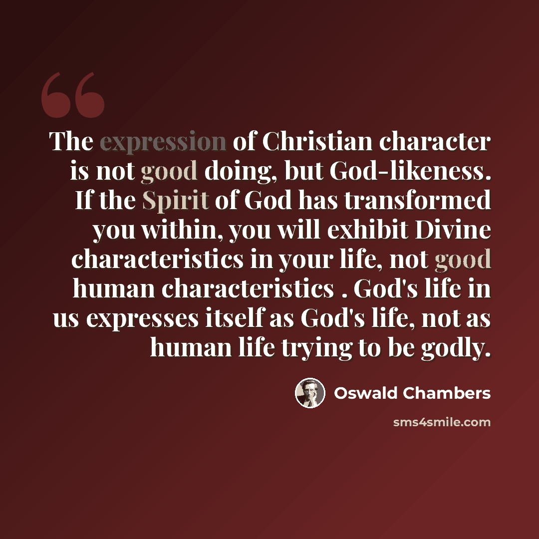 “The expression of Christian character is not good doing, but God-likeness. If the Spirit of God has transformed you within, you will exhibit Divine characteristics in your life, not good human characteristics . God's life in us expresses itself as God's life, not as human life trying to be godly.” quote by Oswald Chambers