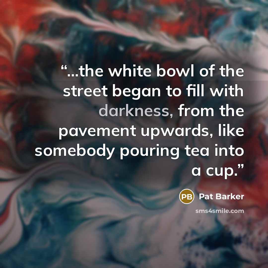 “...the white bowl of the street began to fill with darkness, from the pavement upwards, like somebody pouring tea into a cup.” quote by Pat Barker