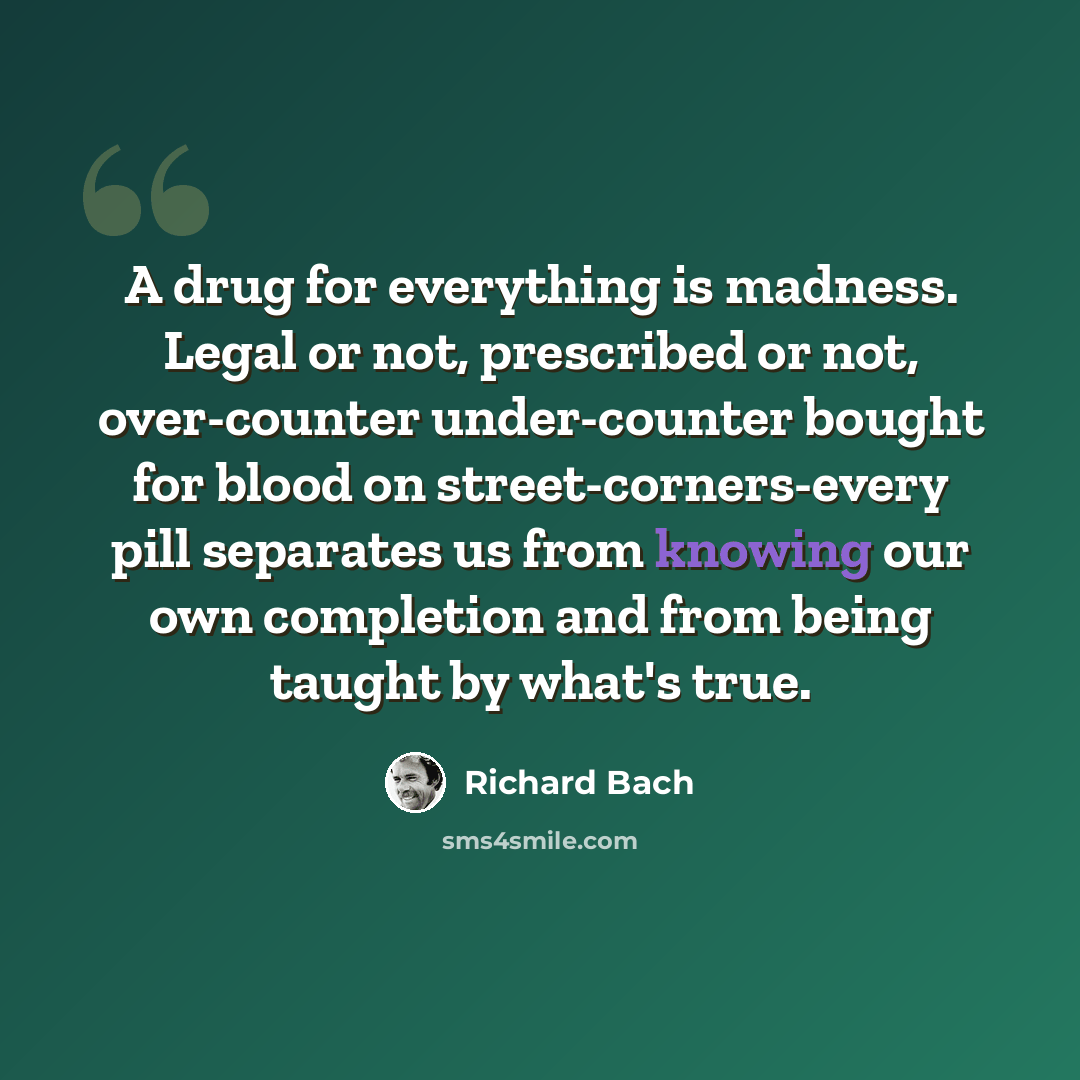 “A drug for everything is madness. Legal or not, prescribed or not, over-counter under-counter bought for blood on street-corners-every pill separates us from knowing our own completion and from being taught by what's true.” quote by Richard Bach