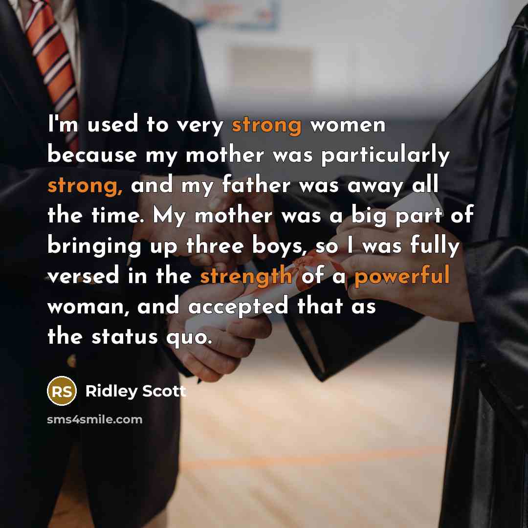 “I'm used to very strong women because my mother was particularly strong, and my father was away all the time. My mother was a big part of bringing up three boys, so I was fully versed in the strength of a powerful woman, and accepted that as the status quo.” quote by Ridley Scott