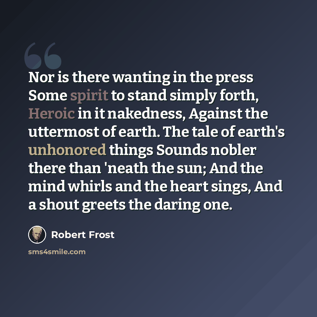 “Nor is there wanting in the press Some spirit to stand simply forth, Heroic in it nakedness, Against the uttermost of earth. The tale of earth's unhonored things Sounds nobler there than 'neath the sun; And the mind whirls and the heart sings, And a shout greets the daring one.” quote by Robert Frost