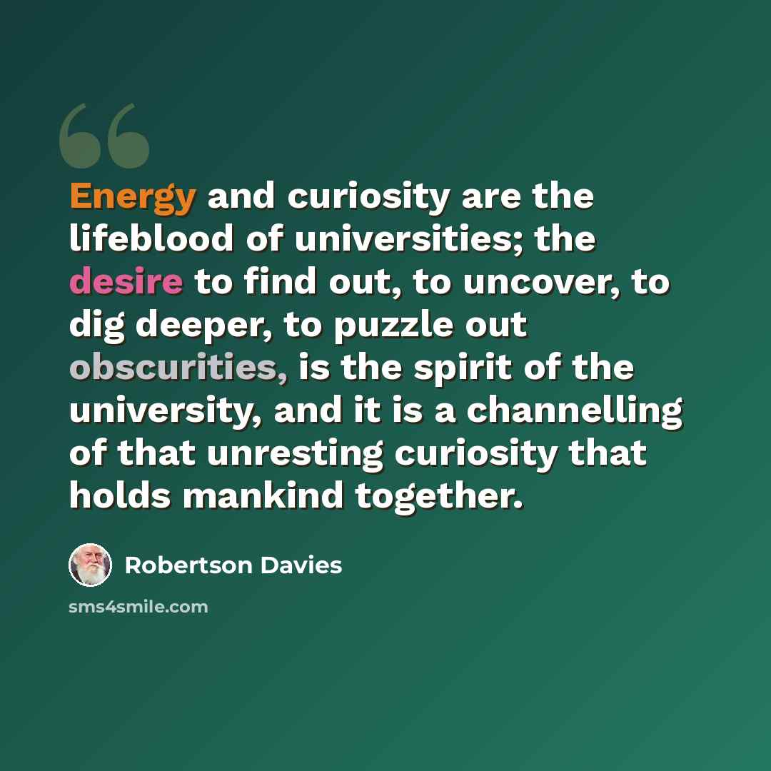 “Energy and curiosity are the lifeblood of universities; the desire to find out, to uncover, to dig deeper, to puzzle out obscurities, is the spirit of the university, and it is a channelling of that unresting curiosity that holds mankind together.” quote by Robertson Davies