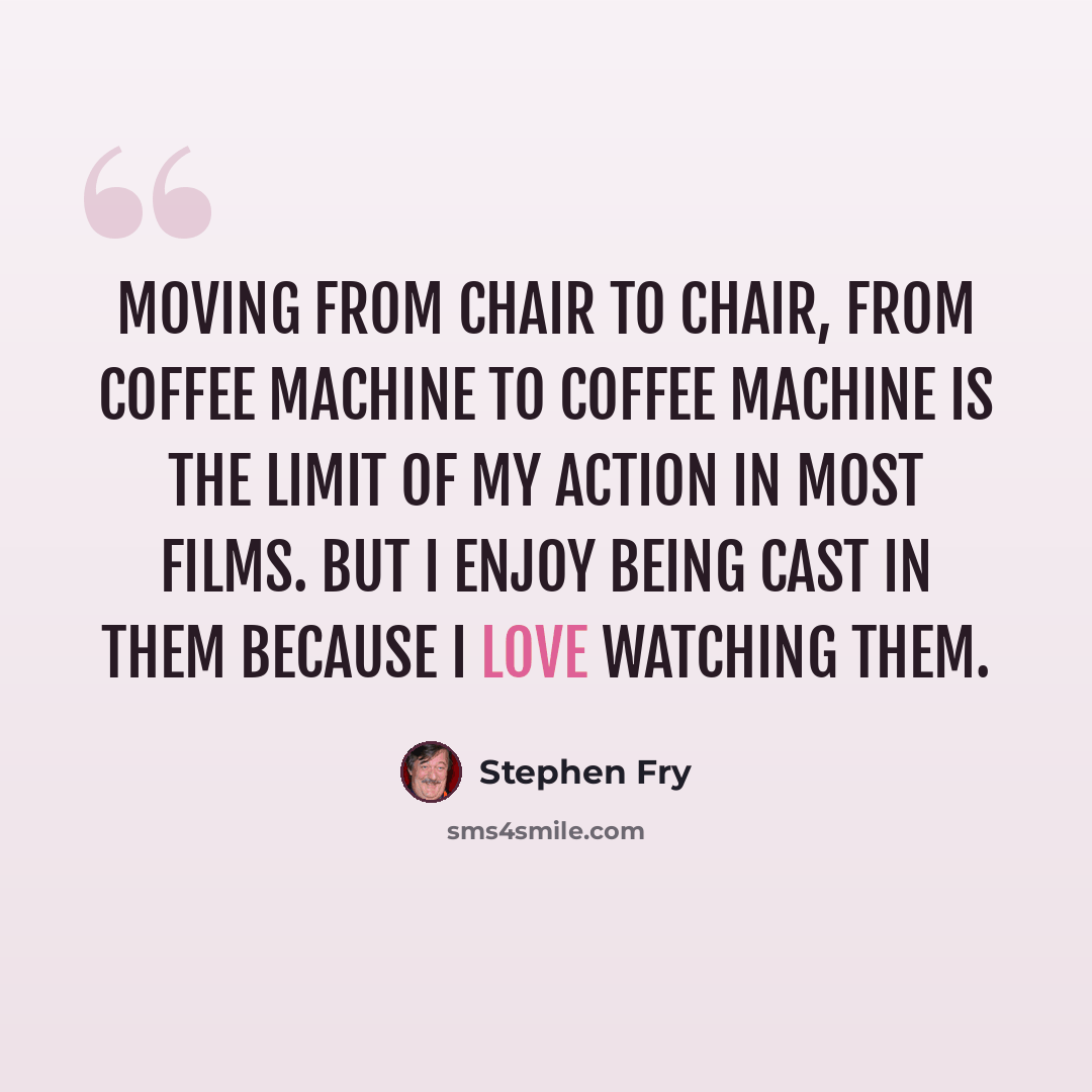 “Moving from chair to chair, from coffee machine to coffee machine is the limit of my action in most films. But I enjoy being cast in them because I love watching them.” quote by Stephen Fry