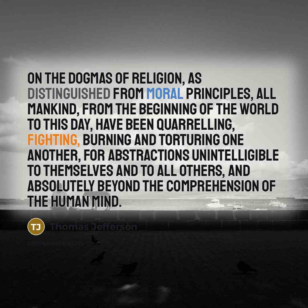 “On the dogmas of religion, as distinguished from moral principles, all mankind, from the beginning of the world to this day, have been quarrelling, fighting, burning and torturing one another, for abstractions unintelligible to themselves and to all others, and absolutely beyond the comprehension…” quote by Thomas Jefferson