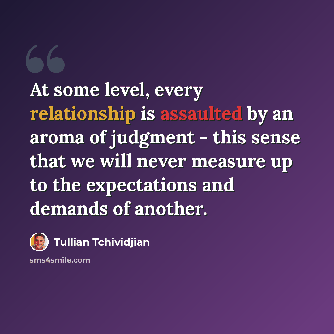 “At some level, every relationship is assaulted by an aroma of judgment - this sense that we will never measure up to the expectations and demands of another.” quote by Tullian Tchividjian