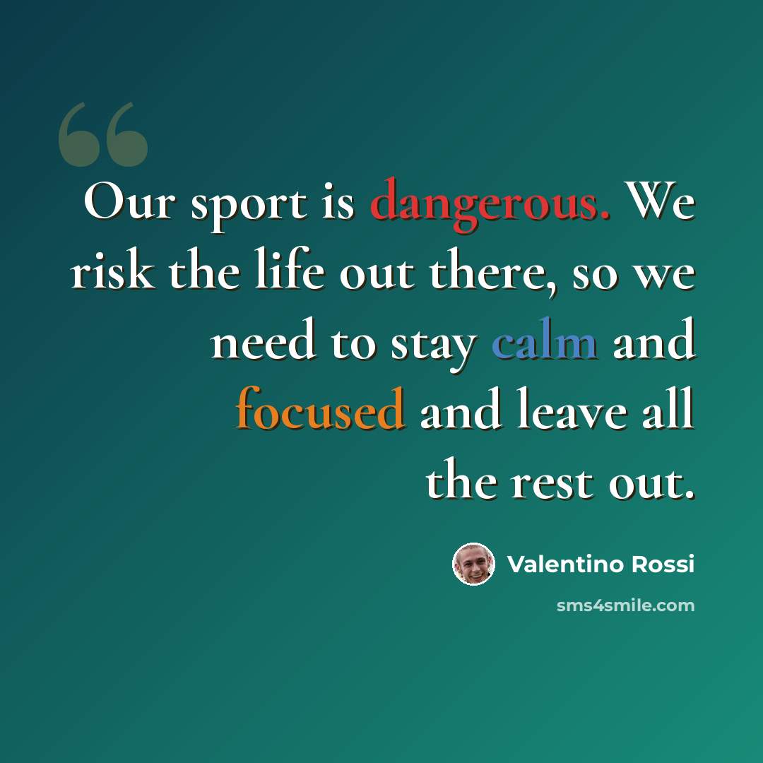 “Our sport is dangerous. We risk the life out there, so we need to stay calm and focused and leave all the rest out.” quote by Valentino Rossi