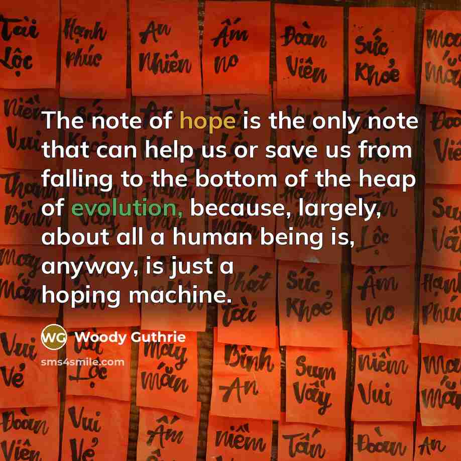 “The note of hope is the only note that can help us or save us from falling to the bottom of the heap of evolution, because, largely, about all a human being is, anyway, is just a hoping machine.” quote by Woody Guthrie