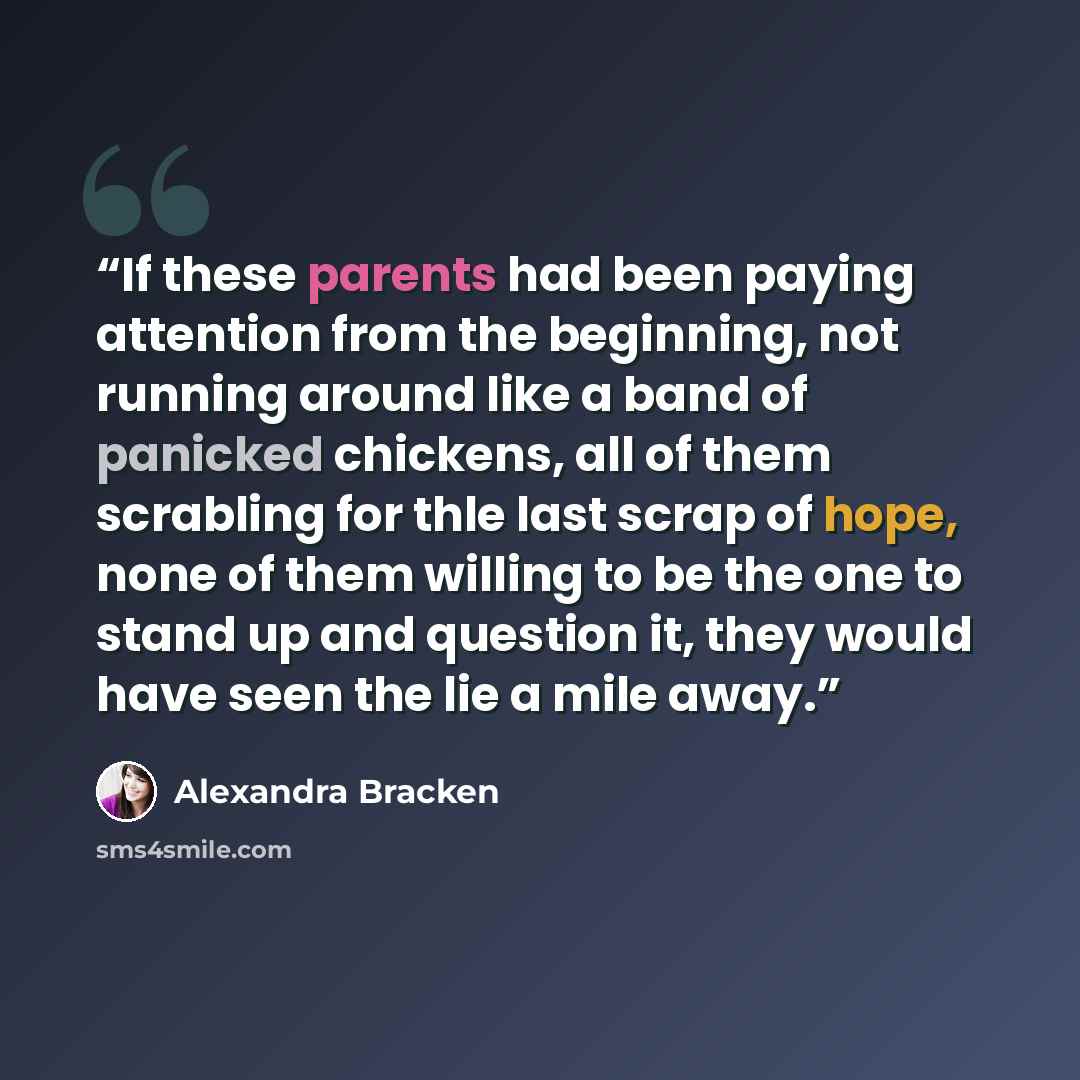 “If these parents had been paying attention from the beginning, not running around like a band of panicked chickens, all of them scrabling for thle last scrap of hope, none of them willing to be the one to stand up and question it, they would have seen the lie a mile away.” quote by Alexandra Bracken
