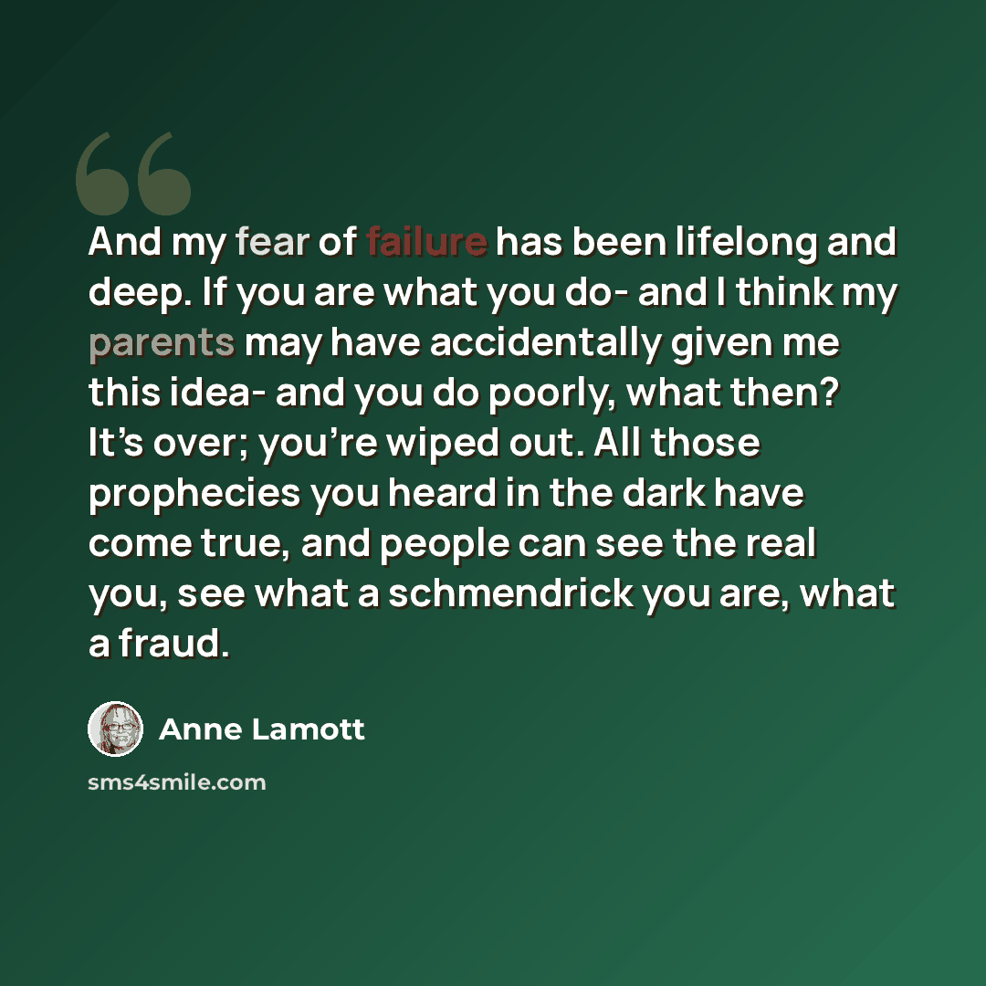 “And my fear of failure has been lifelong and deep. If you are what you do- and I think my parents may have accidentally given me this idea- and you do poorly, what then? It’s over; you’re wiped out. All those prophecies you heard in the dark have come true, and people can see the real you, see…” quote by Anne Lamott