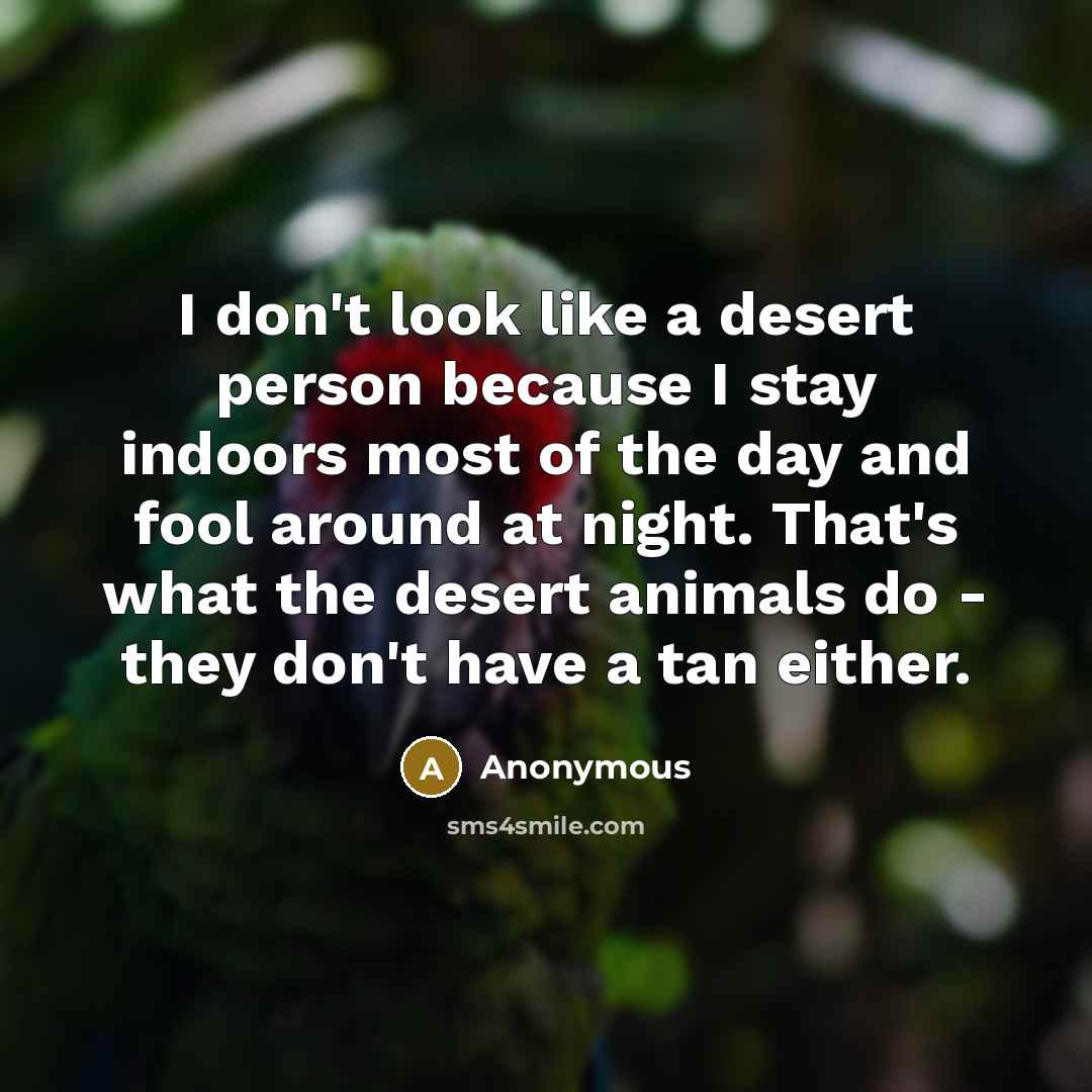 “I don't look like a desert person because I stay indoors most of the day and fool around at night. That's what the desert animals do - they don't have a tan either.” quote by Anonymous